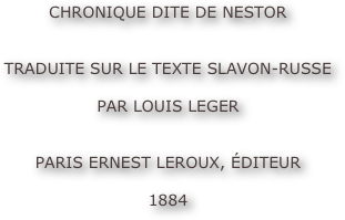CHRONIQUE DITE DE NESTOR


TRADUITE SUR LE TEXTE SLAVON-RUSSE

PAR LOUIS LEGER


PARIS ERNEST LEROUX, ÉDITEUR

1884
